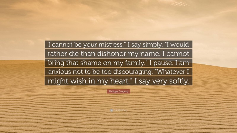 Philippa Gregory Quote: “I cannot be your mistress,” I say simply. “I would rather die than dishonor my name. I cannot bring that shame on my family.” I pause. I am anxious not to be too discouraging. “Whatever I might wish in my heart,” I say very softly.”