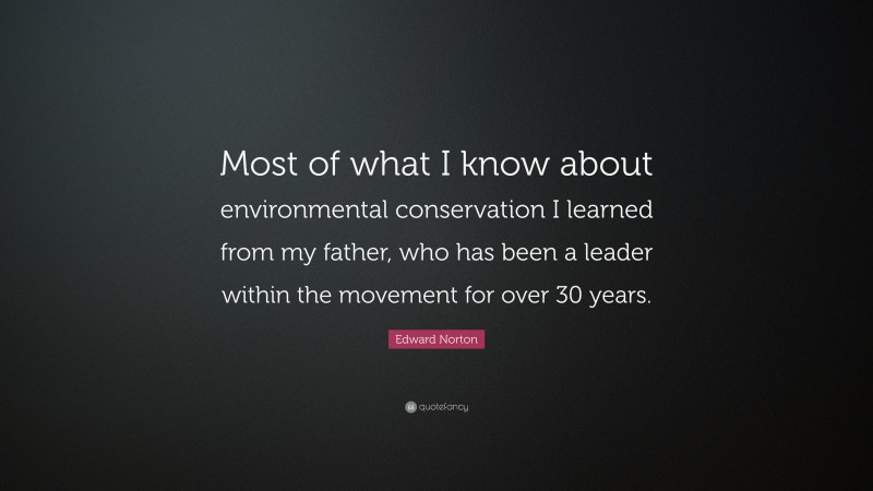 Edward Norton Quote: “Most of what I know about environmental conservation I learned from my father, who has been a leader within the movement for over 30 years.”