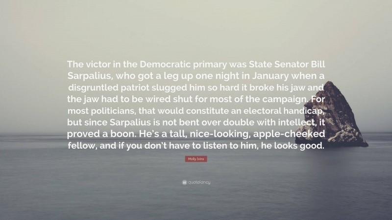 Molly Ivins Quote: “The victor in the Democratic primary was State Senator Bill Sarpalius, who got a leg up one night in January when a disgruntled patriot slugged him so hard it broke his jaw and the jaw had to be wired shut for most of the campaign. For most politicians, that would constitute an electoral handicap, but since Sarpalius is not bent over double with intellect, it proved a boon. He’s a tall, nice-looking, apple-cheeked fellow, and if you don’t have to listen to him, he looks good.”
