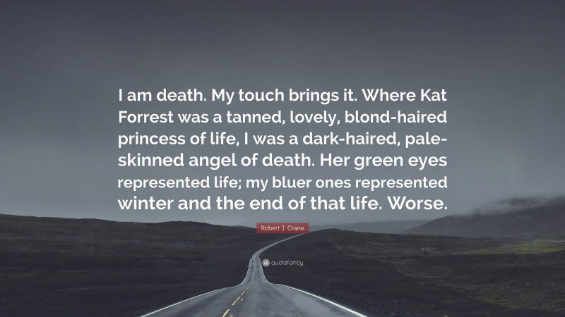 Robert J. Crane Quote: “I am death. My touch brings it. Where Kat Forrest was a tanned, lovely, blond-haired princess of life, I was a dark-haired, pale-skinned angel of death. Her green eyes represented life; my bluer ones represented winter and the end of that life. Worse.”