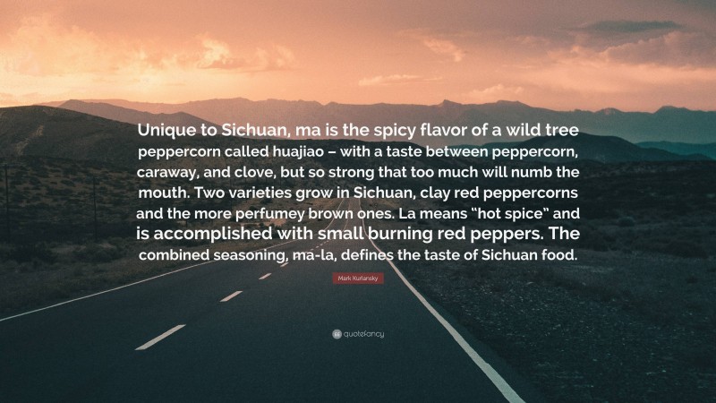 Mark Kurlansky Quote: “Unique to Sichuan, ma is the spicy flavor of a wild tree peppercorn called huajiao – with a taste between peppercorn, caraway, and clove, but so strong that too much will numb the mouth. Two varieties grow in Sichuan, clay red peppercorns and the more perfumey brown ones. La means “hot spice” and is accomplished with small burning red peppers. The combined seasoning, ma-la, defines the taste of Sichuan food.”