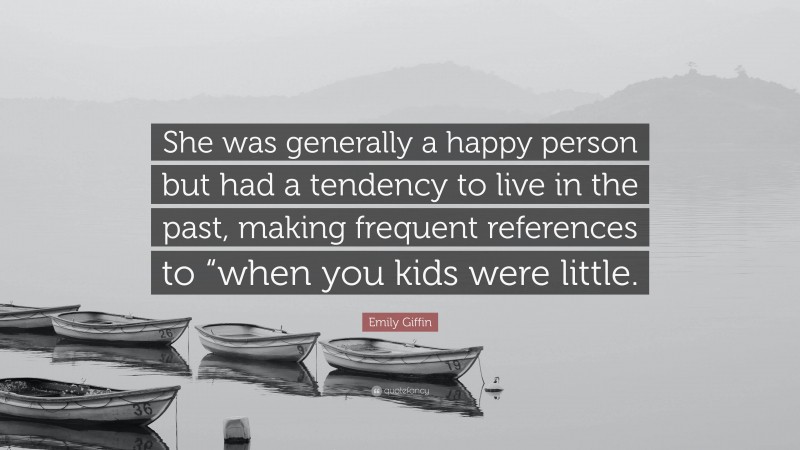 Emily Giffin Quote: “She was generally a happy person but had a tendency to live in the past, making frequent references to “when you kids were little.”