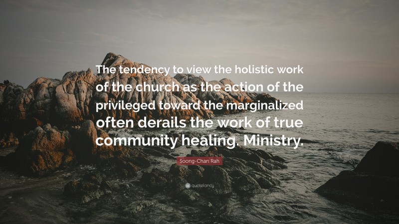 Soong-Chan Rah Quote: “The tendency to view the holistic work of the church as the action of the privileged toward the marginalized often derails the work of true community healing. Ministry.”