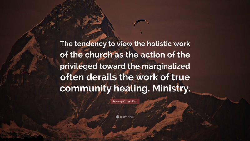 Soong-Chan Rah Quote: “The tendency to view the holistic work of the church as the action of the privileged toward the marginalized often derails the work of true community healing. Ministry.”