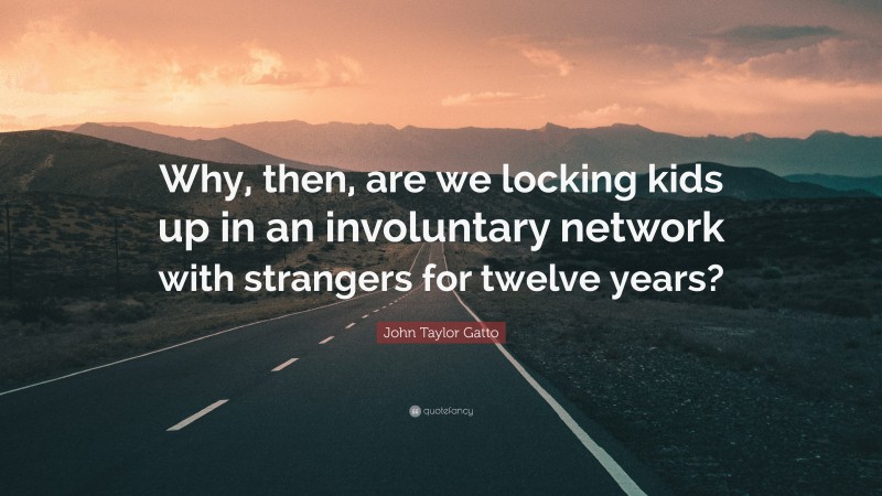 John Taylor Gatto Quote: “Why, then, are we locking kids up in an involuntary network with strangers for twelve years?”