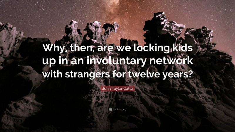 John Taylor Gatto Quote: “Why, then, are we locking kids up in an involuntary network with strangers for twelve years?”