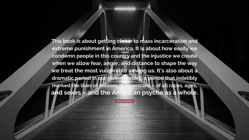 Bryan Stevenson Quote: “This book is about getting closer to mass incarceration and extreme punishment in America. It is about how easily we condemn people in this country and the injustice we create when we allow fear, anger, and distance to shape the way we treat the most vulnerable among us. It’s also about a dramatic period in our recent history, a period that indelibly marked the lives of millions of Americans – of all races, ages, and sexes – and the American psyche as a whole.”