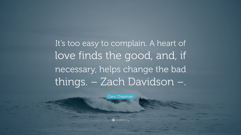 Gary Chapman Quote: “It’s too easy to complain. A heart of love finds the good, and, if necessary, helps change the bad things. – Zach Davidson –.”
