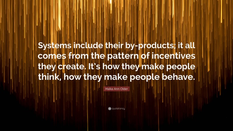 Malka Ann Older Quote: “Systems include their by-products; it all comes from the pattern of incentives they create. It’s how they make people think, how they make people behave.”