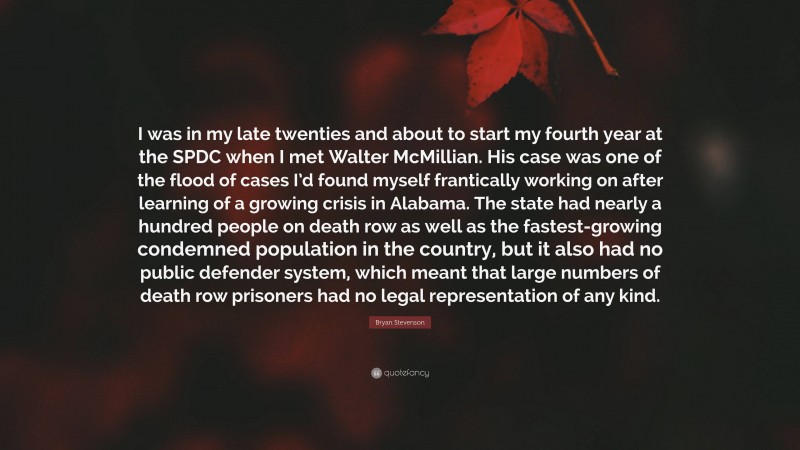 Bryan Stevenson Quote: “I was in my late twenties and about to start my fourth year at the SPDC when I met Walter McMillian. His case was one of the flood of cases I’d found myself frantically working on after learning of a growing crisis in Alabama. The state had nearly a hundred people on death row as well as the fastest-growing condemned population in the country, but it also had no public defender system, which meant that large numbers of death row prisoners had no legal representation of any kind.”
