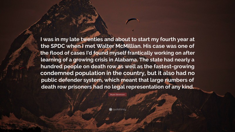 Bryan Stevenson Quote: “I was in my late twenties and about to start my fourth year at the SPDC when I met Walter McMillian. His case was one of the flood of cases I’d found myself frantically working on after learning of a growing crisis in Alabama. The state had nearly a hundred people on death row as well as the fastest-growing condemned population in the country, but it also had no public defender system, which meant that large numbers of death row prisoners had no legal representation of any kind.”