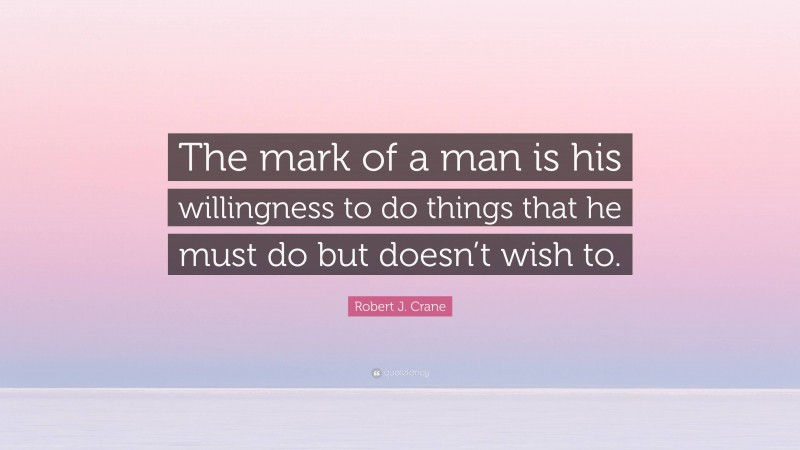 Robert J. Crane Quote: “The mark of a man is his willingness to do things that he must do but doesn’t wish to.”