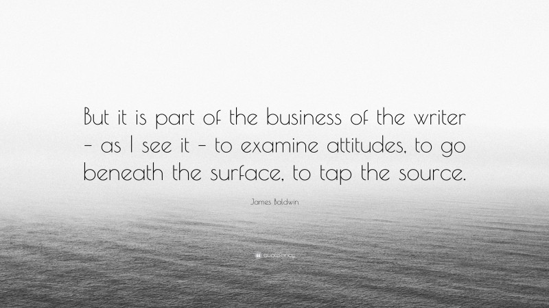 James Baldwin Quote: “But it is part of the business of the writer – as I see it – to examine attitudes, to go beneath the surface, to tap the source.”