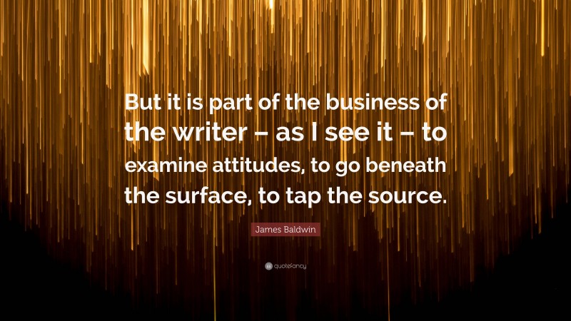 James Baldwin Quote: “But it is part of the business of the writer – as I see it – to examine attitudes, to go beneath the surface, to tap the source.”