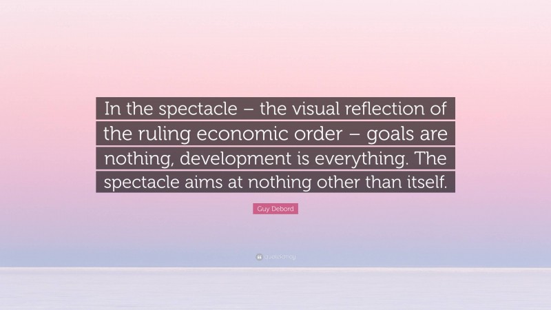 Guy Debord Quote: “In the spectacle – the visual reflection of the ruling economic order – goals are nothing, development is everything. The spectacle aims at nothing other than itself.”