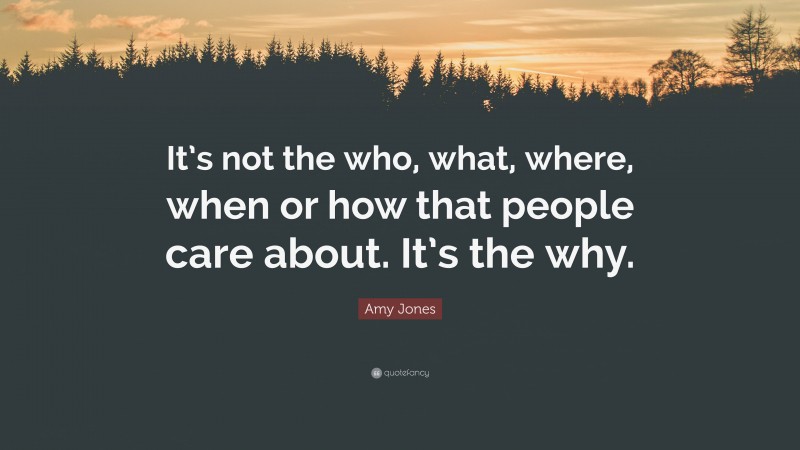 Amy Jones Quote: “It’s not the who, what, where, when or how that people care about. It’s the why.”