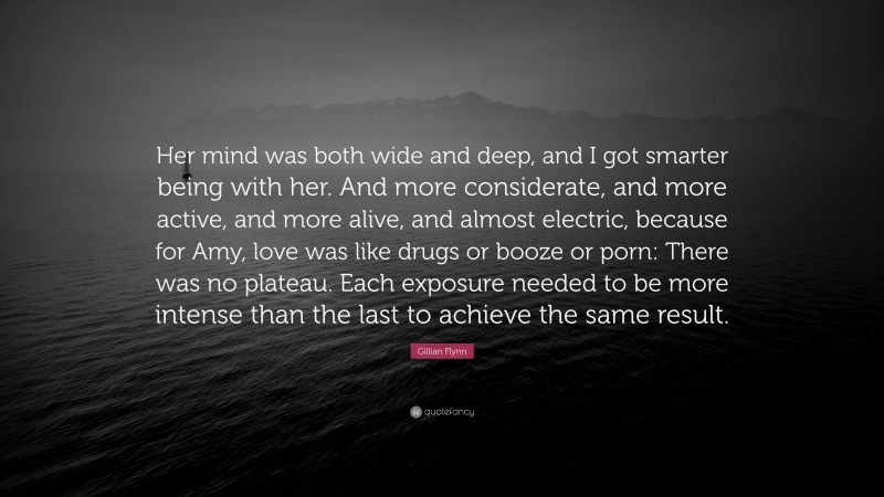 Gillian Flynn Quote: “Her mind was both wide and deep, and I got smarter being with her. And more considerate, and more active, and more alive, and almost electric, because for Amy, love was like drugs or booze or porn: There was no plateau. Each exposure needed to be more intense than the last to achieve the same result.”