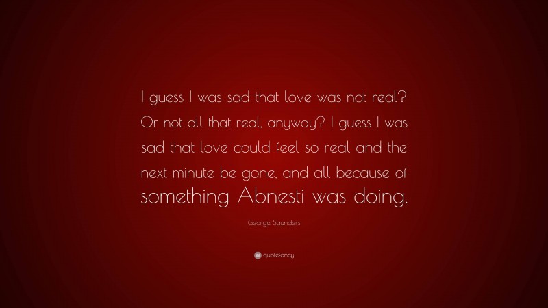George Saunders Quote: “I guess I was sad that love was not real? Or not all that real, anyway? I guess I was sad that love could feel so real and the next minute be gone, and all because of something Abnesti was doing.”