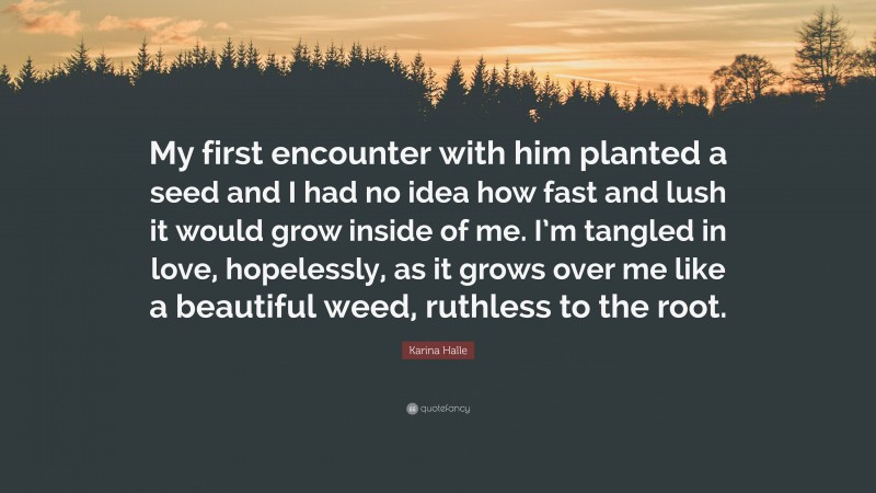 Karina Halle Quote: “My first encounter with him planted a seed and I had no idea how fast and lush it would grow inside of me. I’m tangled in love, hopelessly, as it grows over me like a beautiful weed, ruthless to the root.”