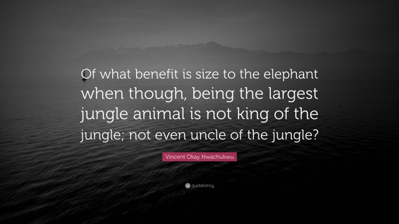 Vincent Okay Nwachukwu Quote: “Of what benefit is size to the elephant when though, being the largest jungle animal is not king of the jungle; not even uncle of the jungle?”