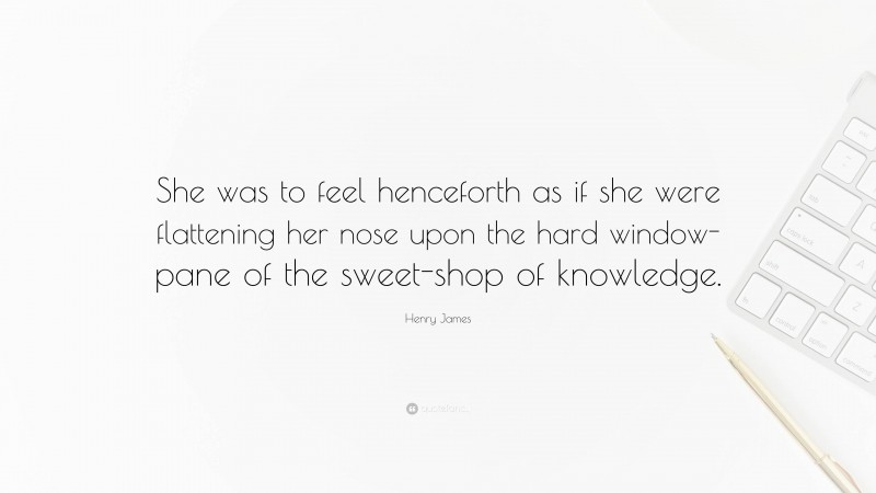 Henry James Quote: “She was to feel henceforth as if she were flattening her nose upon the hard window-pane of the sweet-shop of knowledge.”