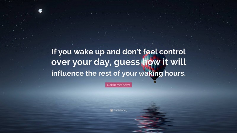 Martin Meadows Quote: “If you wake up and don’t feel control over your day, guess how it will influence the rest of your waking hours.”