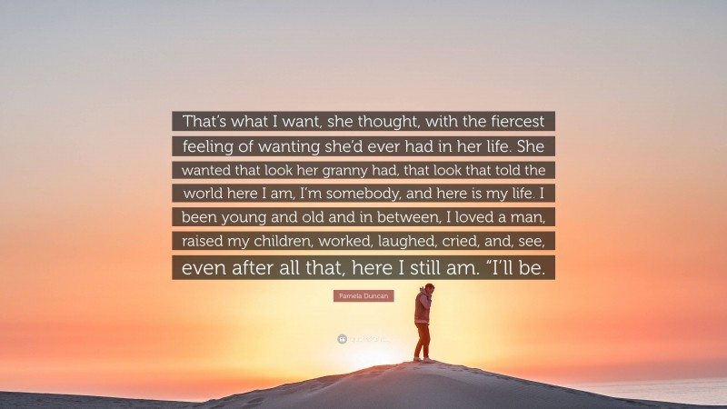 Pamela Duncan Quote: “That’s what I want, she thought, with the fiercest feeling of wanting she’d ever had in her life. She wanted that look her granny had, that look that told the world here I am, I’m somebody, and here is my life. I been young and old and in between, I loved a man, raised my children, worked, laughed, cried, and, see, even after all that, here I still am. “I’ll be.”