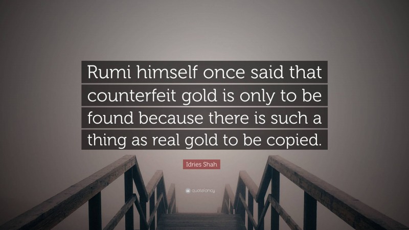 Idries Shah Quote: “Rumi himself once said that counterfeit gold is only to be found because there is such a thing as real gold to be copied.”