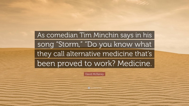 David McRaney Quote: “As comedian Tim Minchin says in his song “Storm,” “Do you know what they call alternative medicine that’s been proved to work? Medicine.”