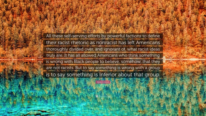 Ibram X. Kendi Quote: “All these self-serving efforts by powerful factions to define their racist rhetoric as nonracist has left Americans thoroughly divided over, and ignorant of, what racist ideas truly are. It has all allowed Americans who think something is wrong with Black people to believe, somehow, that they are not racists. But to say something is wrong with a group is to say something is inferior about that group.”