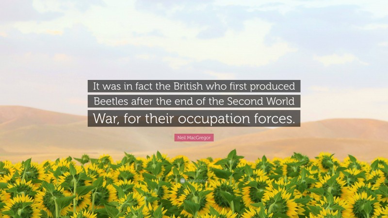 Neil MacGregor Quote: “It was in fact the British who first produced Beetles after the end of the Second World War, for their occupation forces.”