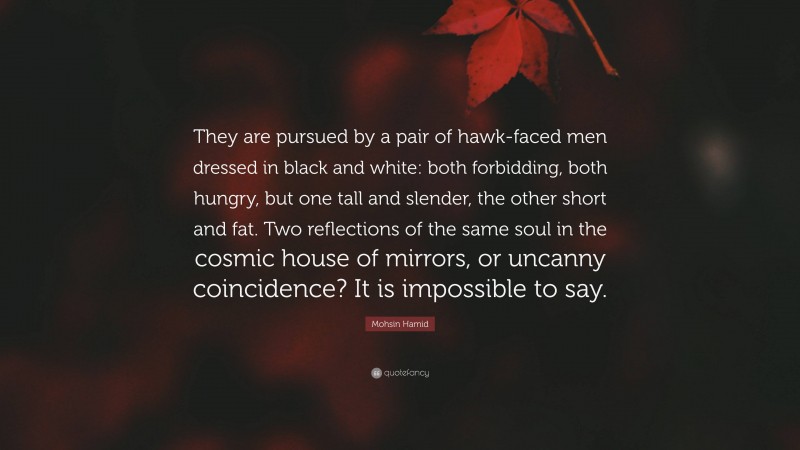 Mohsin Hamid Quote: “They are pursued by a pair of hawk-faced men dressed in black and white: both forbidding, both hungry, but one tall and slender, the other short and fat. Two reflections of the same soul in the cosmic house of mirrors, or uncanny coincidence? It is impossible to say.”