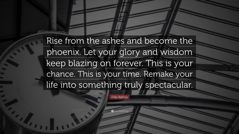 Dilip Bathija Quote: “Rise from the ashes and become the phoenix. Let your glory and wisdom keep blazing on forever. This is your chance. This is your time. Remake your life into something truly spectacular.”