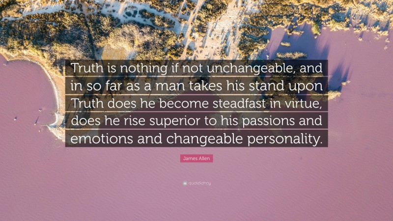 James Allen Quote: “Truth is nothing if not unchangeable, and in so far as a man takes his stand upon Truth does he become steadfast in virtue, does he rise superior to his passions and emotions and changeable personality.”