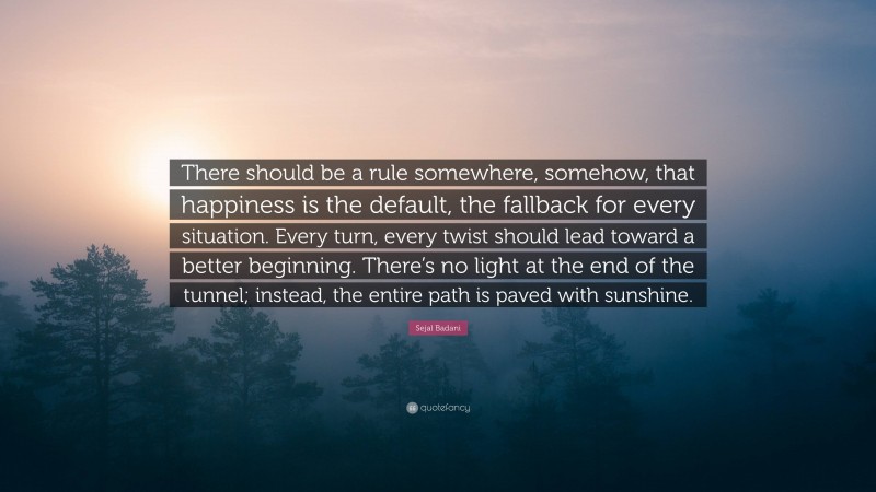 Sejal Badani Quote: “There should be a rule somewhere, somehow, that happiness is the default, the fallback for every situation. Every turn, every twist should lead toward a better beginning. There’s no light at the end of the tunnel; instead, the entire path is paved with sunshine.”