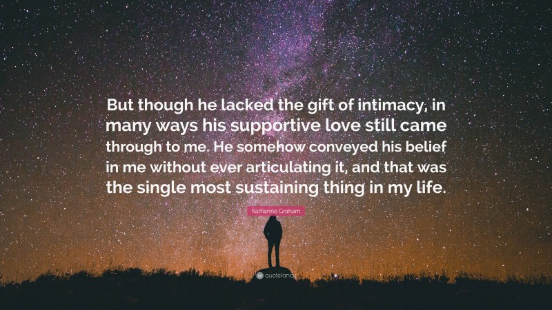 Katharine Graham Quote: “But though he lacked the gift of intimacy, in many ways his supportive love still came through to me. He somehow conveyed his belief in me without ever articulating it, and that was the single most sustaining thing in my life.”