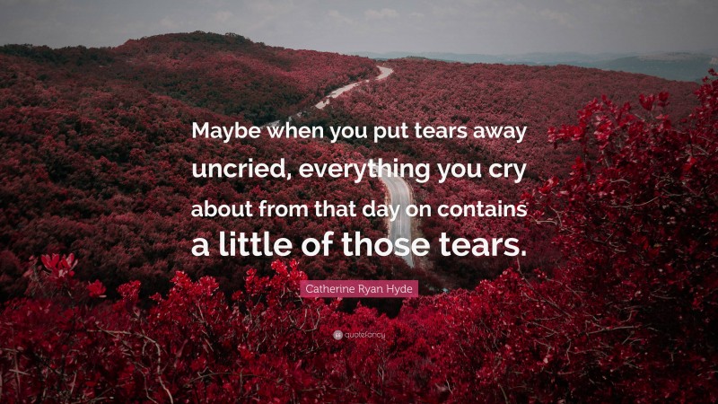 Catherine Ryan Hyde Quote: “Maybe when you put tears away uncried, everything you cry about from that day on contains a little of those tears.”