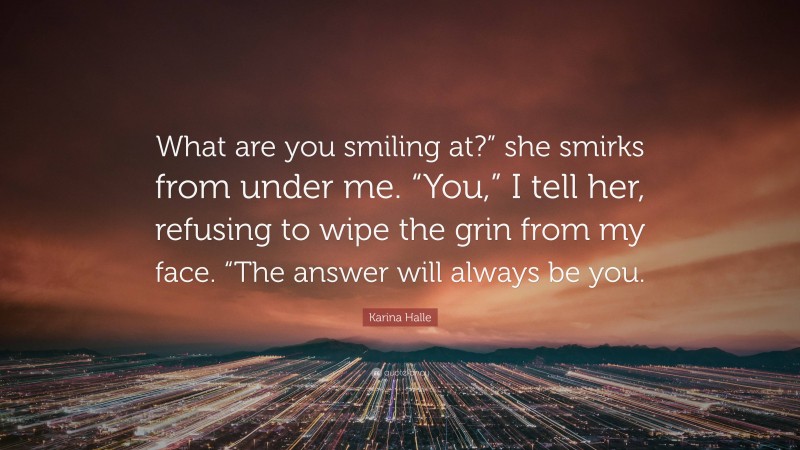 Karina Halle Quote: “What are you smiling at?” she smirks from under me. “You,” I tell her, refusing to wipe the grin from my face. “The answer will always be you.”