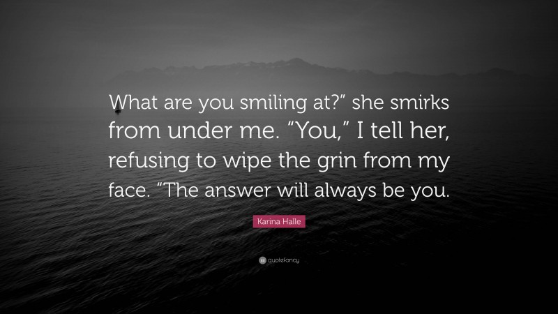 Karina Halle Quote: “What are you smiling at?” she smirks from under me. “You,” I tell her, refusing to wipe the grin from my face. “The answer will always be you.”