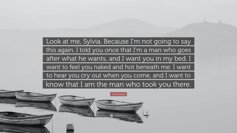 Anonymous Quote: “Look at me, Sylvia. Because I’m not going to say this again. I told you once that I’m a man who goes after what he wants, and I want you in my bed. I want to feel you naked and hot beneath me. I want to hear you cry out when you come, and I want to know that I am the man who took you there.”