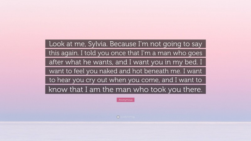 Anonymous Quote: “Look at me, Sylvia. Because I’m not going to say this again. I told you once that I’m a man who goes after what he wants, and I want you in my bed. I want to feel you naked and hot beneath me. I want to hear you cry out when you come, and I want to know that I am the man who took you there.”