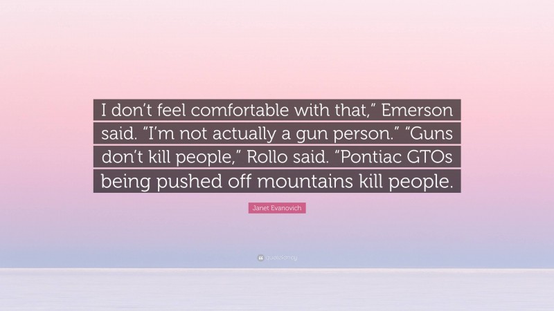 Janet Evanovich Quote: “I don’t feel comfortable with that,” Emerson said. “I’m not actually a gun person.” “Guns don’t kill people,” Rollo said. “Pontiac GTOs being pushed off mountains kill people.”