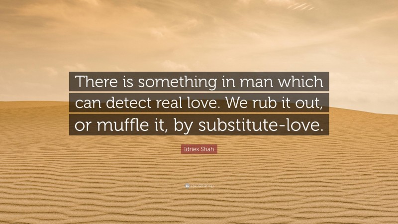 Idries Shah Quote: “There is something in man which can detect real love. We rub it out, or muffle it, by substitute-love.”