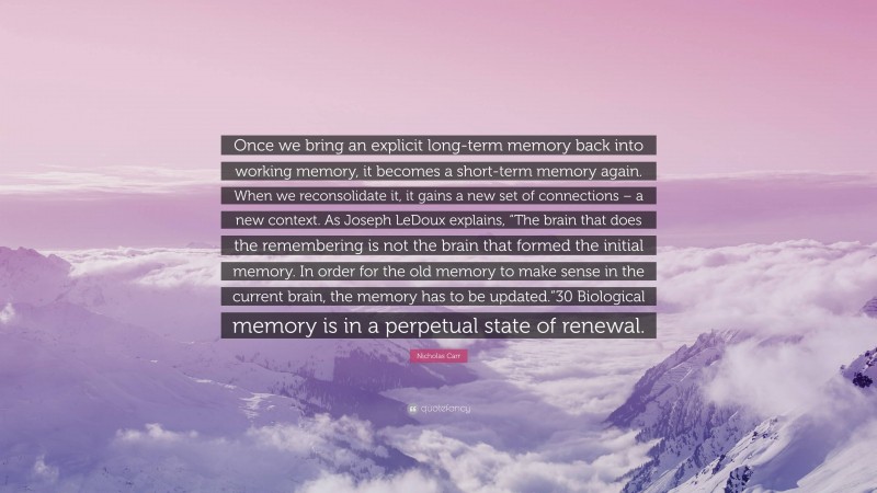 Nicholas Carr Quote: “Once we bring an explicit long-term memory back into working memory, it becomes a short-term memory again. When we reconsolidate it, it gains a new set of connections – a new context. As Joseph LeDoux explains, “The brain that does the remembering is not the brain that formed the initial memory. In order for the old memory to make sense in the current brain, the memory has to be updated.”30 Biological memory is in a perpetual state of renewal.”