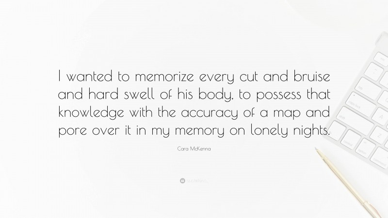 Cara McKenna Quote: “I wanted to memorize every cut and bruise and hard swell of his body, to possess that knowledge with the accuracy of a map and pore over it in my memory on lonely nights.”