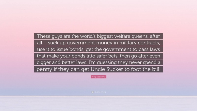 Cory Doctorow Quote: “These guys are the world’s biggest welfare queens, after all – suck up government money in military contracts, use it to issue bonds, get the government to pass laws that make your bonds into safer bets, then go after even bigger and better laws. I’m guessing they never spend a penny if they can get Uncle Sucker to foot the bill.”