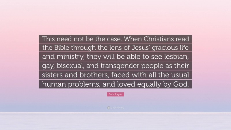 Jack Rogers Quote: “This need not be the case. When Christians read the Bible through the lens of Jesus’ gracious life and ministry, they will be able to see lesbian, gay, bisexual, and transgender people as their sisters and brothers, faced with all the usual human problems, and loved equally by God.”