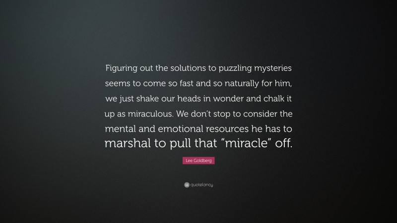 Lee Goldberg Quote: “Figuring out the solutions to puzzling mysteries seems to come so fast and so naturally for him, we just shake our heads in wonder and chalk it up as miraculous. We don’t stop to consider the mental and emotional resources he has to marshal to pull that “miracle” off.”