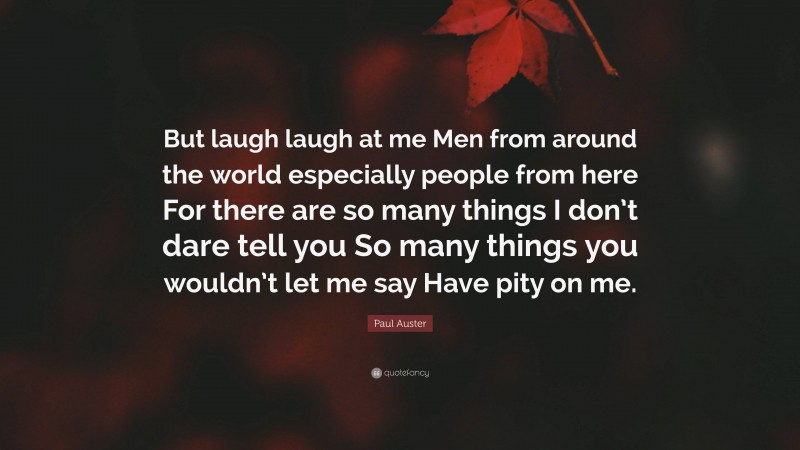 Paul Auster Quote: “But laugh laugh at me Men from around the world especially people from here For there are so many things I don’t dare tell you So many things you wouldn’t let me say Have pity on me.”
