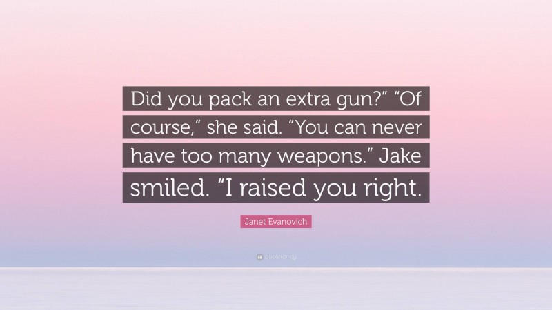 Janet Evanovich Quote: “Did you pack an extra gun?” “Of course,” she said. “You can never have too many weapons.” Jake smiled. “I raised you right.”